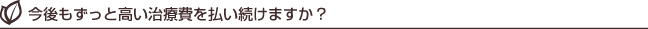 今後もずっと高い治療費を払い続けますか?
